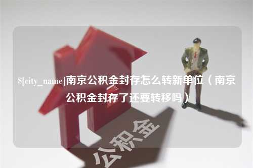 盘锦南京公积金封存怎么转新单位（南京公积金封存了还要转移吗）