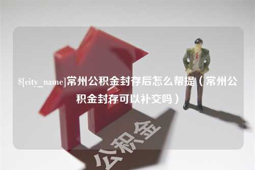 盘锦常州公积金封存后怎么帮提（常州公积金封存可以补交吗）